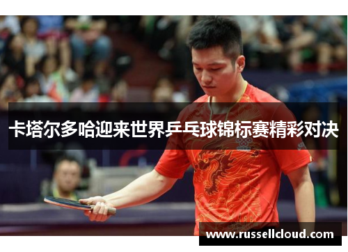 卡塔尔多哈迎来世界乒乓球锦标赛精彩对决